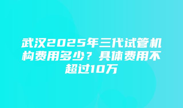 武汉2025年三代试管机构费用多少？具体费用不超过10万