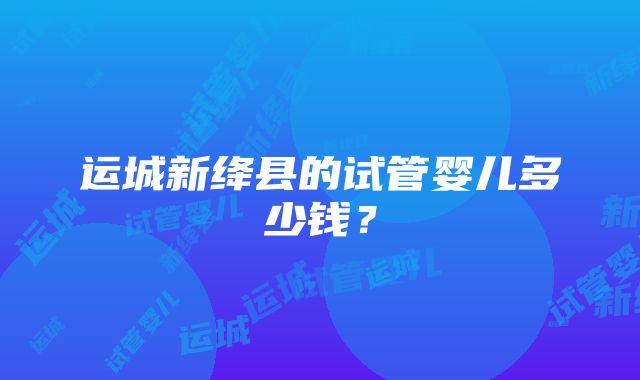 运城新绛县的试管婴儿多少钱？