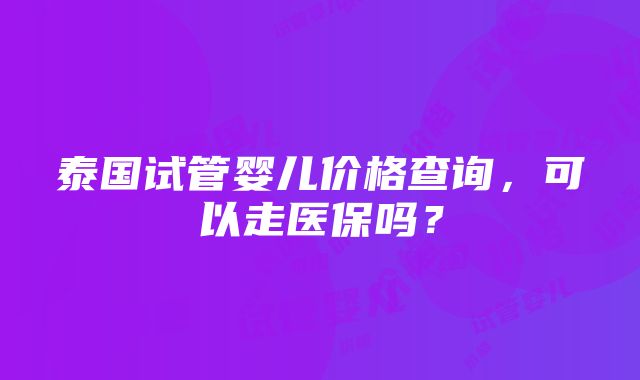 泰国试管婴儿价格查询，可以走医保吗？