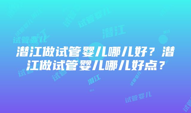 潜江做试管婴儿哪儿好？潜江做试管婴儿哪儿好点？