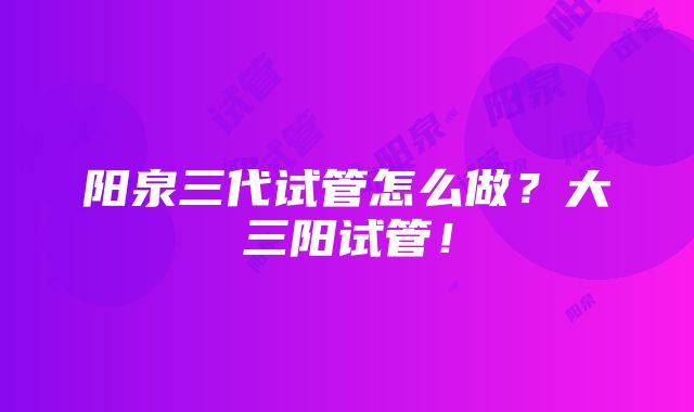 阳泉三代试管怎么做？大三阳试管！