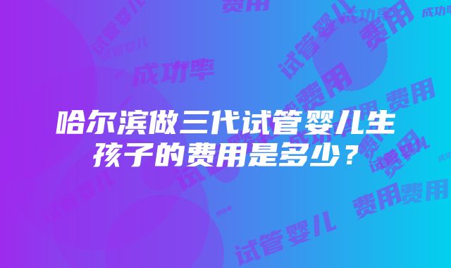 哈尔滨做三代试管婴儿生孩子的费用是多少？