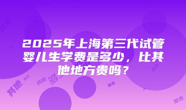 2025年上海第三代试管婴儿生学费是多少，比其他地方贵吗？