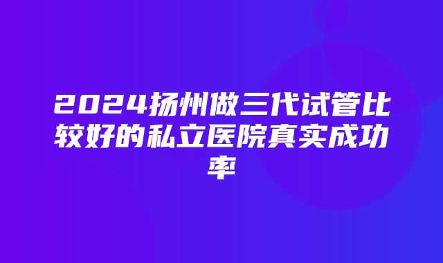 2024扬州做三代试管比较好的私立医院真实成功率