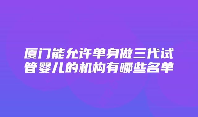 厦门能允许单身做三代试管婴儿的机构有哪些名单