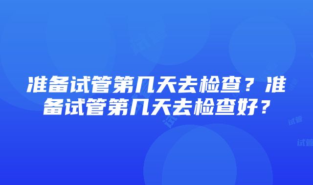 准备试管第几天去检查？准备试管第几天去检查好？