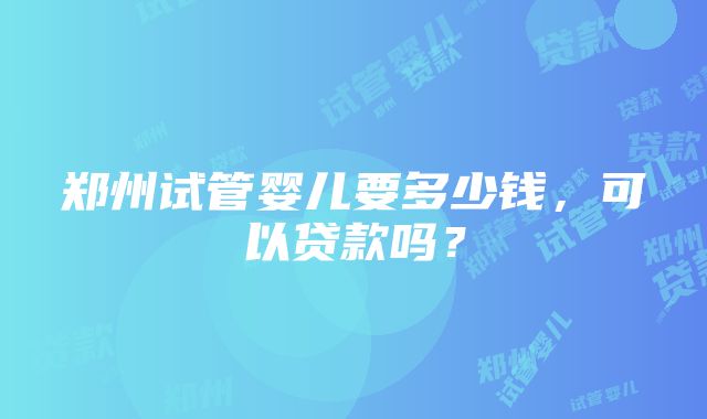 郑州试管婴儿要多少钱，可以贷款吗？