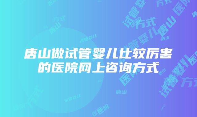 唐山做试管婴儿比较厉害的医院网上咨询方式