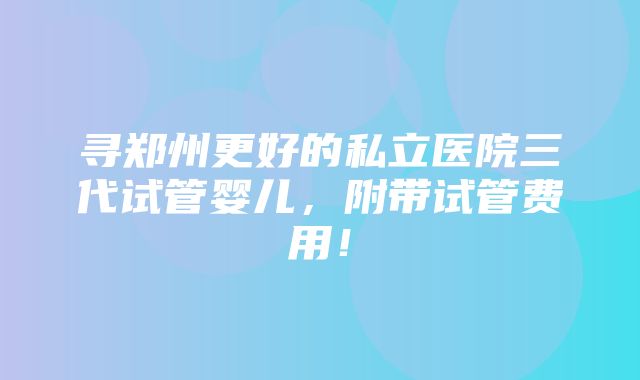 寻郑州更好的私立医院三代试管婴儿，附带试管费用！