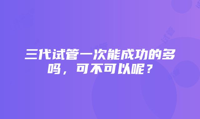 三代试管一次能成功的多吗，可不可以呢？