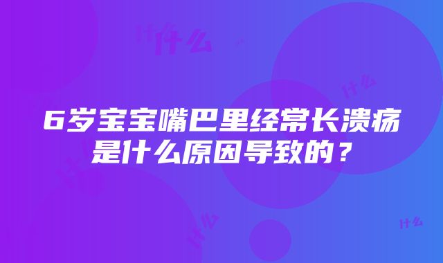 6岁宝宝嘴巴里经常长溃疡是什么原因导致的？