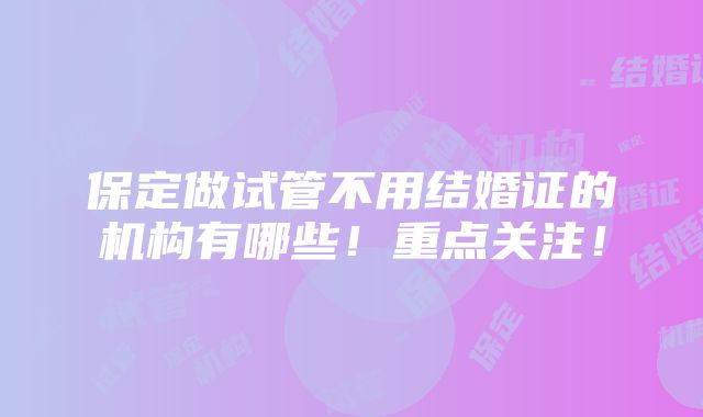 保定做试管不用结婚证的机构有哪些！重点关注！