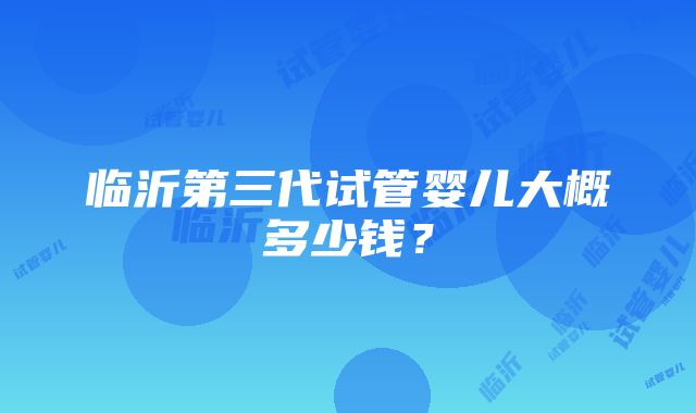 临沂第三代试管婴儿大概多少钱？