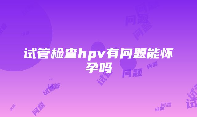 试管检查hpv有问题能怀孕吗