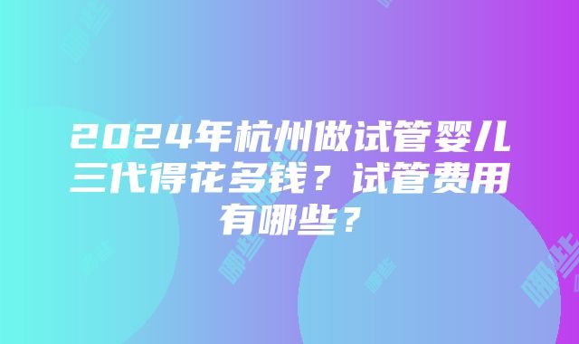 2024年杭州做试管婴儿三代得花多钱？试管费用有哪些？