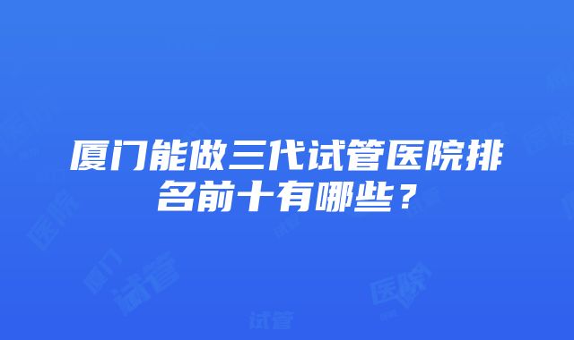 厦门能做三代试管医院排名前十有哪些？