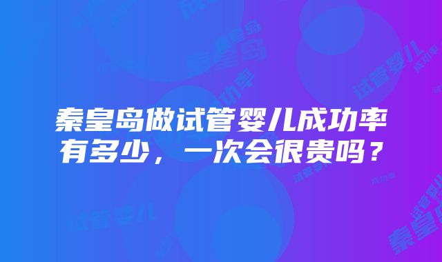 秦皇岛做试管婴儿成功率有多少，一次会很贵吗？