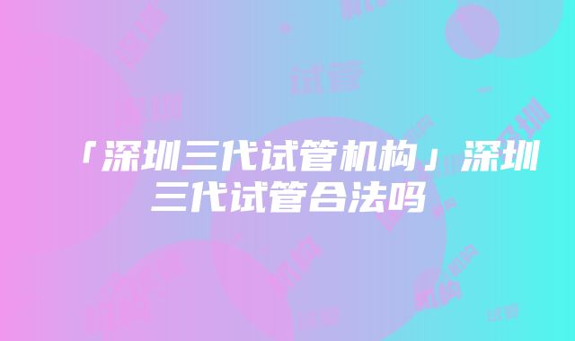 「深圳三代试管机构」深圳三代试管合法吗