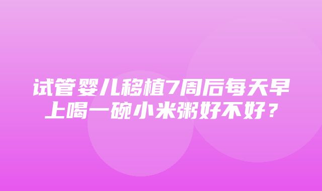 试管婴儿移植7周后每天早上喝一碗小米粥好不好？