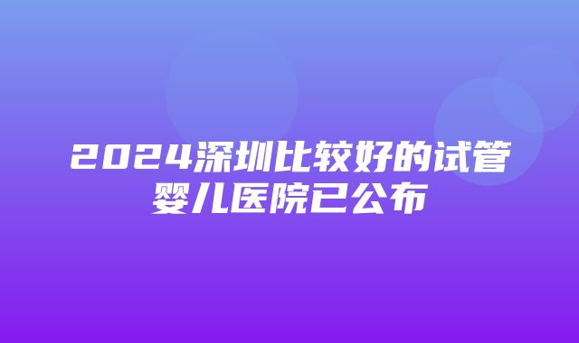 2024深圳比较好的试管婴儿医院已公布