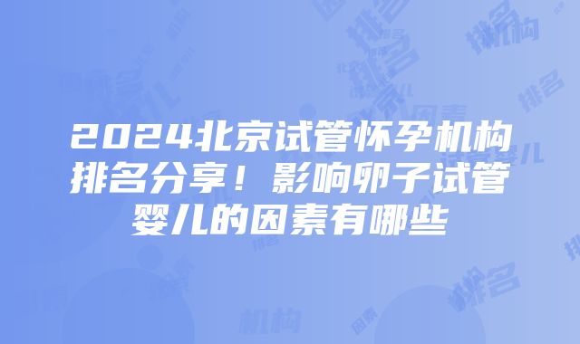 2024北京试管怀孕机构排名分享！影响卵子试管婴儿的因素有哪些