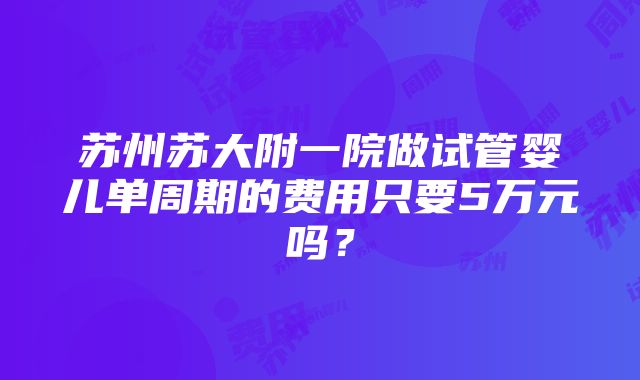 苏州苏大附一院做试管婴儿单周期的费用只要5万元吗？