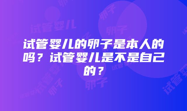 试管婴儿的卵子是本人的吗？试管婴儿是不是自己的？