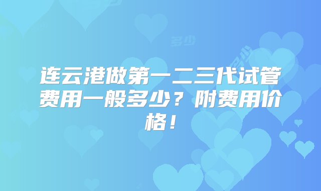 连云港做第一二三代试管费用一般多少？附费用价格！