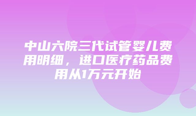 中山六院三代试管婴儿费用明细，进口医疗药品费用从1万元开始