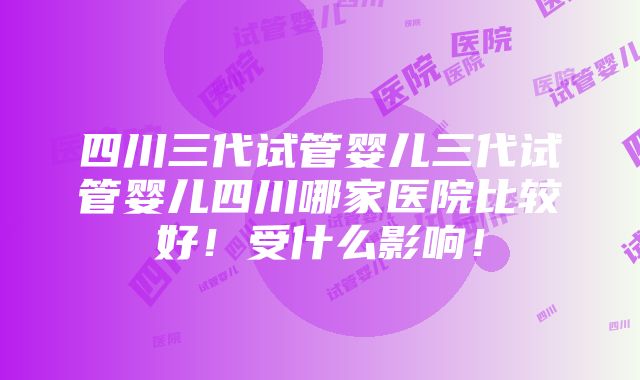 四川三代试管婴儿三代试管婴儿四川哪家医院比较好！受什么影响！