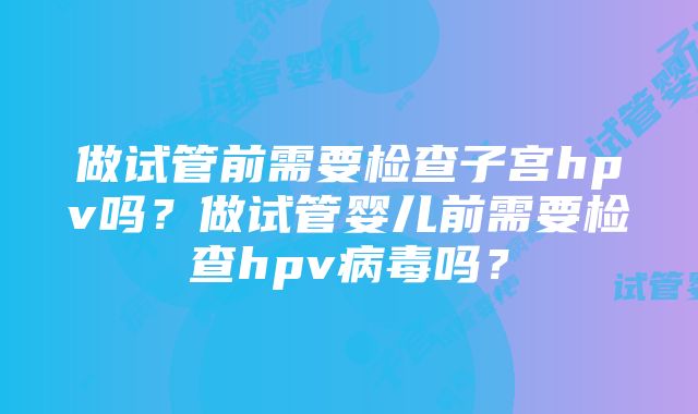 做试管前需要检查子宫hpv吗？做试管婴儿前需要检查hpv病毒吗？