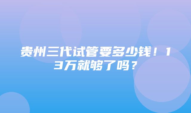 贵州三代试管要多少钱！13万就够了吗？