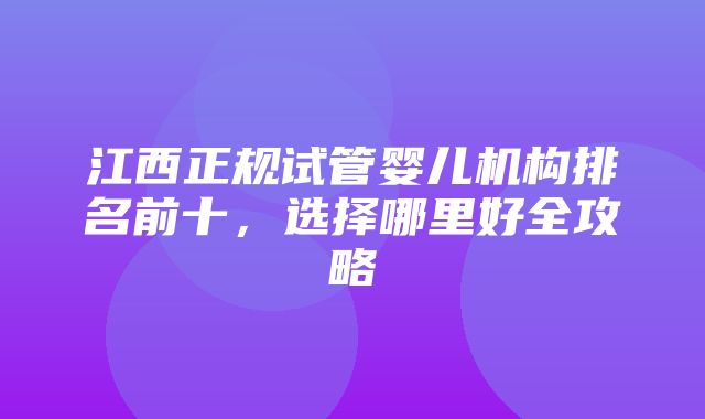 江西正规试管婴儿机构排名前十，选择哪里好全攻略