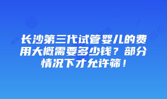 长沙第三代试管婴儿的费用大概需要多少钱？部分情况下才允许筛！