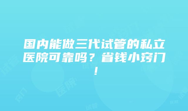 国内能做三代试管的私立医院可靠吗？省钱小窍门！