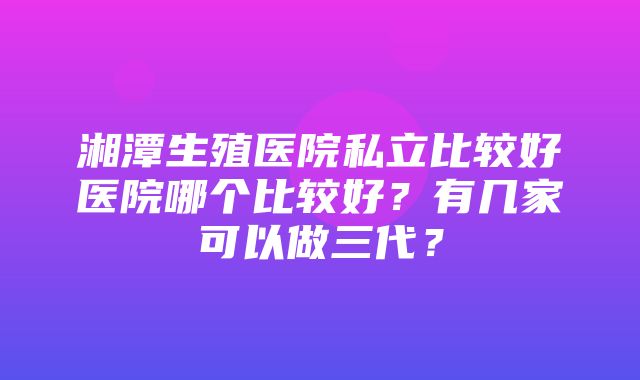 湘潭生殖医院私立比较好医院哪个比较好？有几家可以做三代？