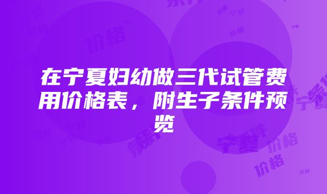 在宁夏妇幼做三代试管费用价格表，附生子条件预览