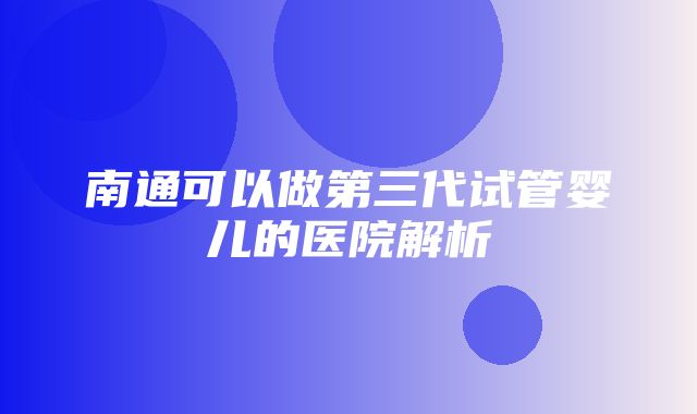 南通可以做第三代试管婴儿的医院解析