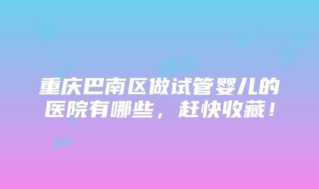 重庆巴南区做试管婴儿的医院有哪些，赶快收藏！