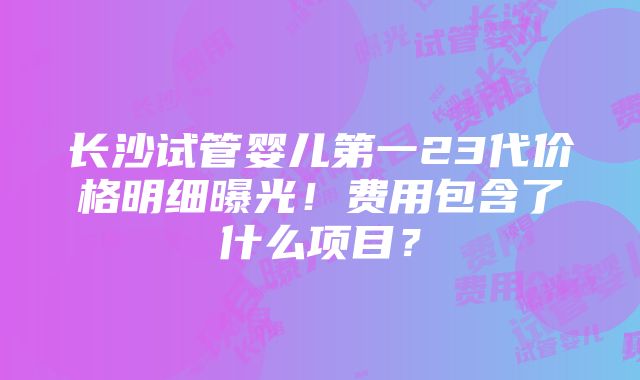 长沙试管婴儿第一23代价格明细曝光！费用包含了什么项目？