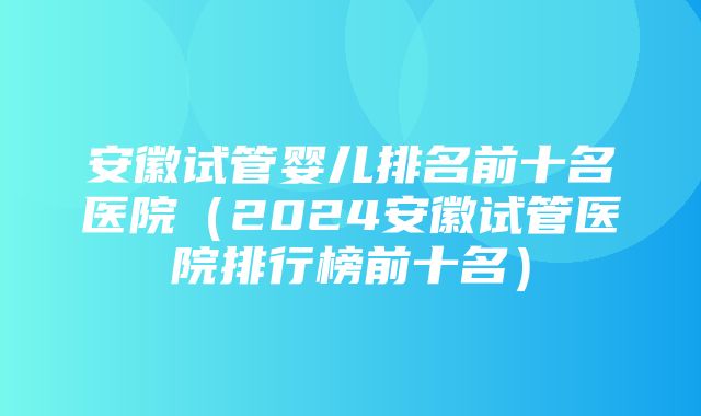 安徽试管婴儿排名前十名医院（2024安徽试管医院排行榜前十名）