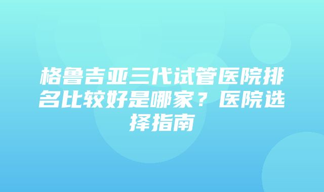 格鲁吉亚三代试管医院排名比较好是哪家？医院选择指南