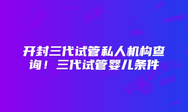 开封三代试管私人机构查询！三代试管婴儿条件