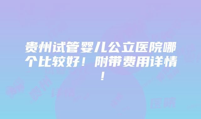 贵州试管婴儿公立医院哪个比较好！附带费用详情！