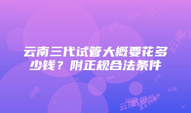 云南三代试管大概要花多少钱？附正规合法条件