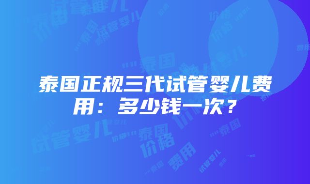 泰国正规三代试管婴儿费用：多少钱一次？