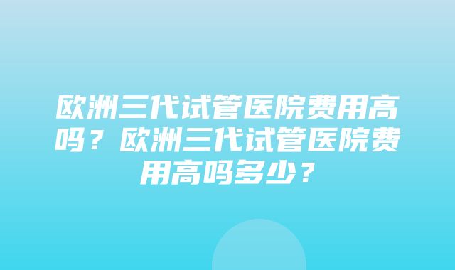 欧洲三代试管医院费用高吗？欧洲三代试管医院费用高吗多少？