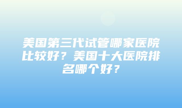 美国第三代试管哪家医院比较好？美国十大医院排名哪个好？