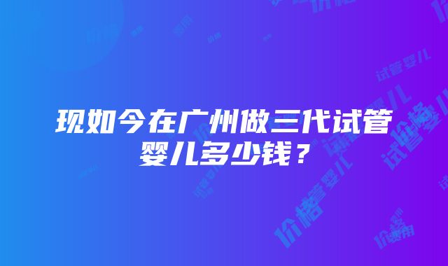 现如今在广州做三代试管婴儿多少钱？