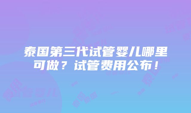 泰国第三代试管婴儿哪里可做？试管费用公布！